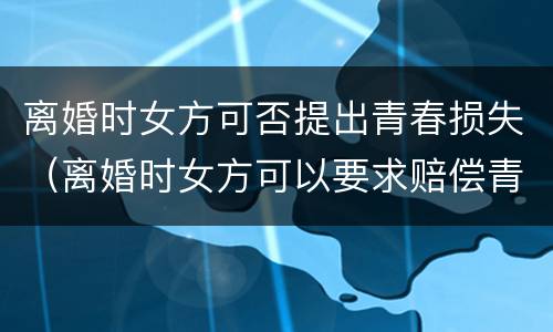 离婚时女方可否提出青春损失（离婚时女方可以要求赔偿青春损失费吗）