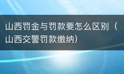 山西罚金与罚款要怎么区别（山西交警罚款缴纳）