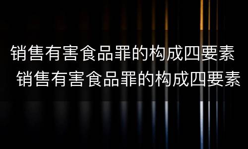销售有害食品罪的构成四要素 销售有害食品罪的构成四要素是什么