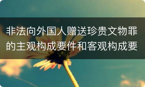 非法向外国人赠送珍贵文物罪的主观构成要件和客观构成要件是什么