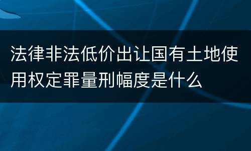 法律非法低价出让国有土地使用权定罪量刑幅度是什么