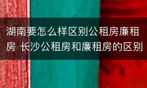 湖南要怎么样区别公租房廉租房 长沙公租房和廉租房的区别