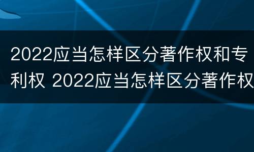 2022应当怎样区分著作权和专利权 2022应当怎样区分著作权和专利权呢