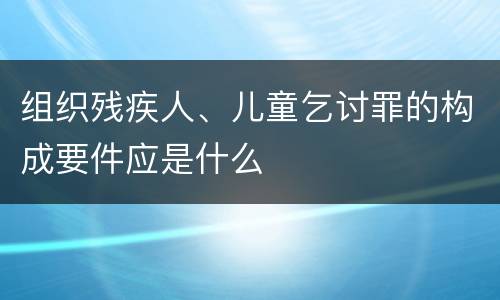组织残疾人、儿童乞讨罪的构成要件应是什么