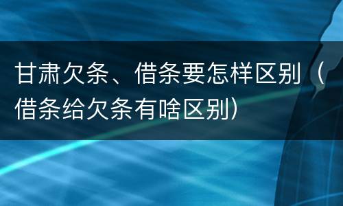 甘肃欠条、借条要怎样区别（借条给欠条有啥区别）