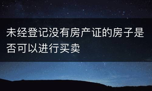 未经登记没有房产证的房子是否可以进行买卖