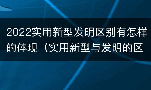 2022实用新型发明区别有怎样的体现（实用新型与发明的区别是什么）