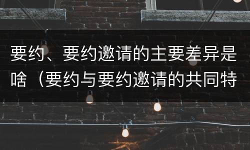 要约、要约邀请的主要差异是啥（要约与要约邀请的共同特征）