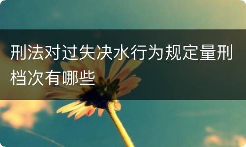 刑法对过失决水行为规定量刑档次有哪些