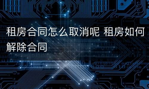 租房合同怎么取消呢 租房如何解除合同