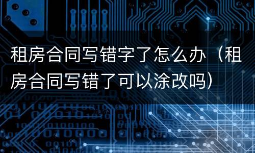 租房合同写错字了怎么办（租房合同写错了可以涂改吗）