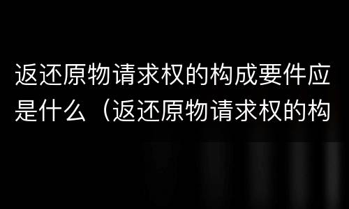 返还原物请求权的构成要件应是什么（返还原物请求权的构成要件应是什么法律）