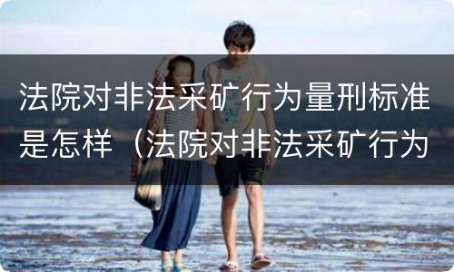 法院对非法采矿行为量刑标准是怎样（法院对非法采矿行为量刑标准是怎样规定的）