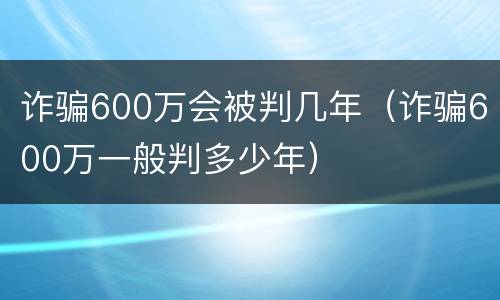 诈骗600万会被判几年（诈骗600万一般判多少年）
