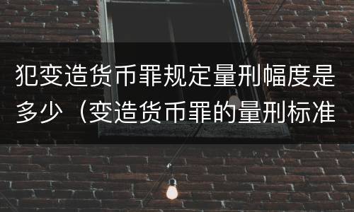犯变造货币罪规定量刑幅度是多少（变造货币罪的量刑标准）