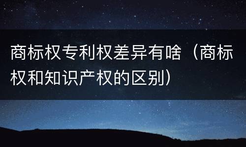 商标权专利权差异有啥（商标权和知识产权的区别）
