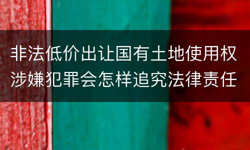 非法低价出让国有土地使用权涉嫌犯罪会怎样追究法律责任