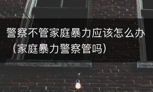 警察不管家庭暴力应该怎么办（家庭暴力警察管吗）
