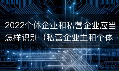 2022个体企业和私营企业应当怎样识别（私营企业主和个体工商户）