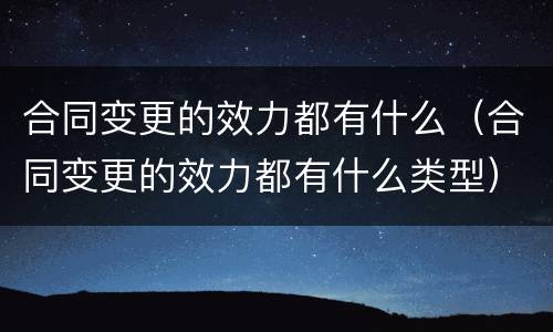 合同变更的效力都有什么（合同变更的效力都有什么类型）