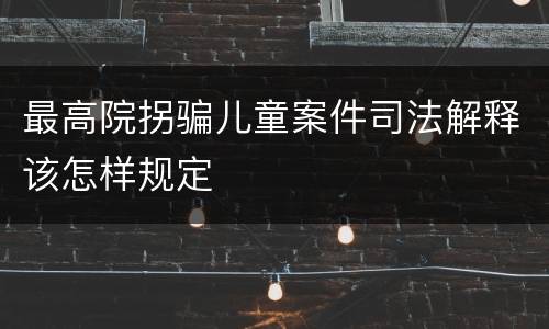 最高院拐骗儿童案件司法解释该怎样规定