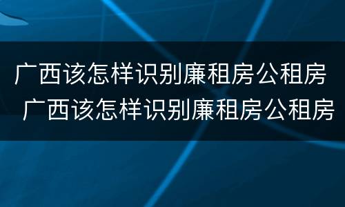 广西该怎样识别廉租房公租房 广西该怎样识别廉租房公租房名单