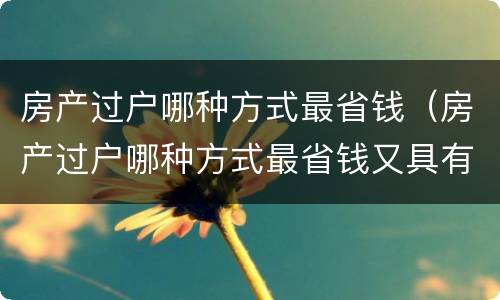 房产过户哪种方式最省钱(房产过户哪种方式最省钱又具有法律效力)