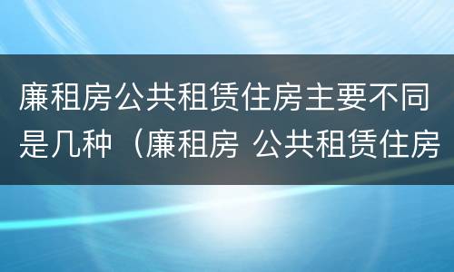 廉租房公共租赁住房主要不同是几种（廉租房 公共租赁住房）