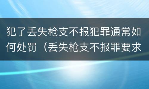 犯了丢失枪支不报犯罪通常如何处罚（丢失枪支不报罪要求造成了严重后果的才构成犯罪）