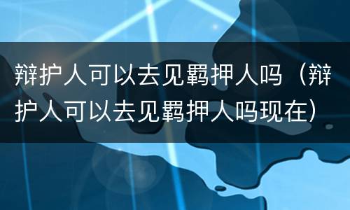 辩护人可以去见羁押人吗（辩护人可以去见羁押人吗现在）