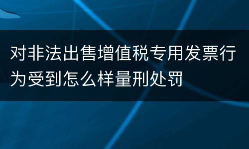 对非法出售增值税专用发票行为受到怎么样量刑处罚