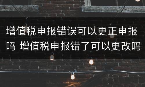 增值税申报错误可以更正申报吗 增值税申报错了可以更改吗?