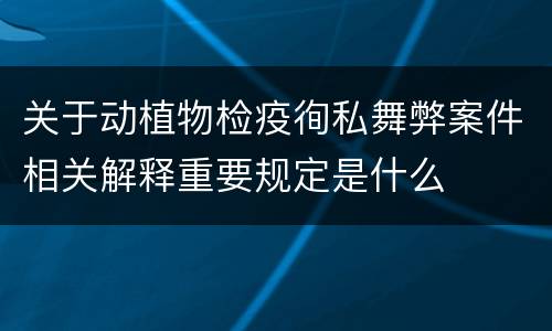 关于动植物检疫徇私舞弊案件相关解释重要规定是什么
