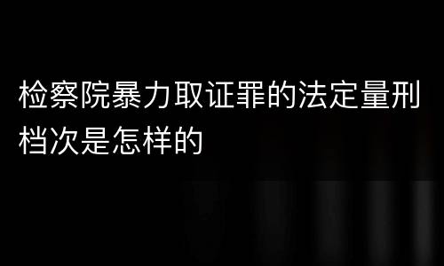 检察院暴力取证罪的法定量刑档次是怎样的