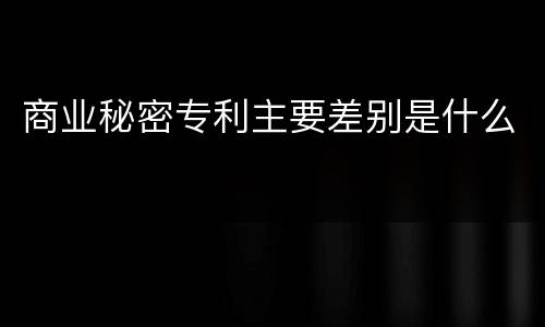 商业秘密专利主要差别是什么