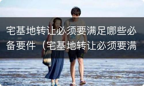 宅基地转让必须要满足哪些必备要件（宅基地转让必须要满足哪些必备要件要求）