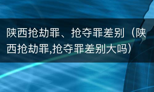 陕西抢劫罪、抢夺罪差别（陕西抢劫罪,抢夺罪差别大吗）