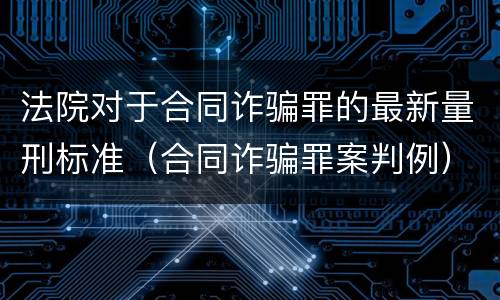 法院对于合同诈骗罪的最新量刑标准（合同诈骗罪案判例）
