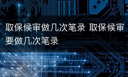 取保候审做几次笔录 取保候审要做几次笔录