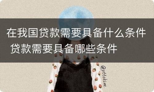 在我国贷款需要具备什么条件 贷款需要具备哪些条件