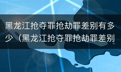 黑龙江抢夺罪抢劫罪差别有多少（黑龙江抢夺罪抢劫罪差别有多少人）