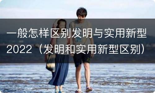 一般怎样区别发明与实用新型2022（发明和实用新型区别）