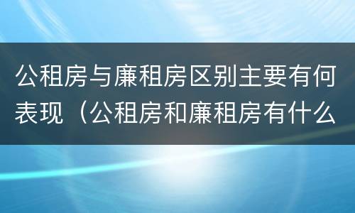公租房与廉租房区别主要有何表现（公租房和廉租房有什么区别呢）