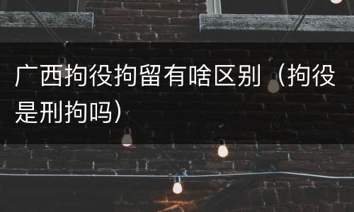 广西拘役拘留有啥区别（拘役是刑拘吗）