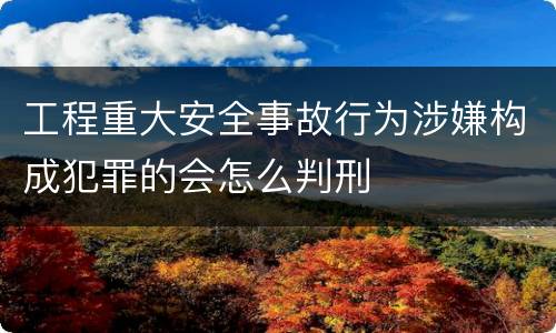 工程重大安全事故行为涉嫌构成犯罪的会怎么判刑