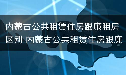 内蒙古公共租赁住房跟廉租房区别 内蒙古公共租赁住房跟廉租房区别大吗