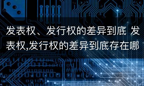发表权、发行权的差异到底 发表权,发行权的差异到底存在哪里