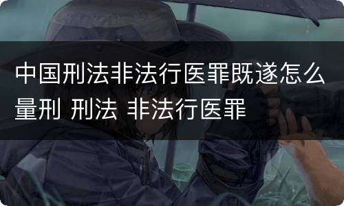 中国刑法非法行医罪既遂怎么量刑 刑法 非法行医罪