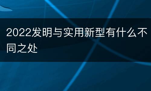 2022发明与实用新型有什么不同之处