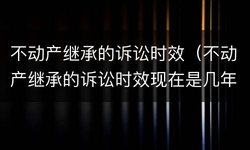 不动产继承的诉讼时效（不动产继承的诉讼时效现在是几年）
